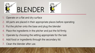 BLENDER
1. Operate on a flat and dry surface
2. All parts are placed in their appropriate places before operating
3. Put the pitcher onto the base and plug the blender
4. Place the ingredients in the pitcher and put the lid firmly.
5. Operate by choosing the setting appropriate for the task
6. Add food or ingredients through the secondary lid.
7. Clean the blender after use.
 