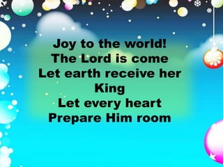 Joy to the world! 
The Lord is come 
Let earth receive her 
King 
Let every heart 
Prepare Him room 
 