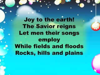 Joy to the earth! 
The Savior reigns 
Let men their songs 
employ 
While fields and floods 
Rocks, hills and plains 
 