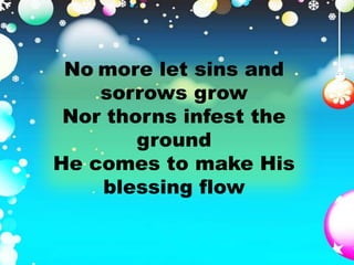 No more let sins and 
sorrows grow 
Nor thorns infest the 
ground 
He comes to make His 
blessing flow 
 