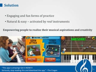 Solution
• Engaging and fun forms of practice
• Natural & easy – activated by real instruments
5
Empowering people to realize their musical aspirations and creativity
“This app is amazing! Get it NOW!!!
Seriously, stop reading this and download the app.” –The Cragan
 