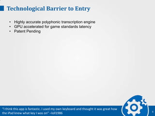 Technological Barrier to Entry
• Highly accurate polyphonic transcription engine
• GPU accelerated for game standards latency
• Patent Pending
6
“I think this app is fantastic. I used my own keyboard and thought it was great how
the iPad knew what key I was on” –loll1986
 