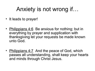Anxiety is not wrong if…
• It leads to prayer!
• Philippians 4:6 Be anxious for nothing; but in
everything by prayer and supplication with
thanksgiving let your requests be made known
unto God.
• Philippians 4:7 And the peace of God, which
passes all understanding, shall keep your hearts
and minds through Christ Jesus.
 