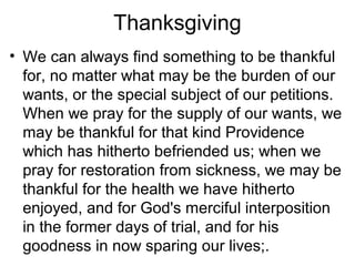 Thanksgiving
• We can always find something to be thankful
for, no matter what may be the burden of our
wants, or the special subject of our petitions.
When we pray for the supply of our wants, we
may be thankful for that kind Providence
which has hitherto befriended us; when we
pray for restoration from sickness, we may be
thankful for the health we have hitherto
enjoyed, and for God's merciful interposition
in the former days of trial, and for his
goodness in now sparing our lives;.
 