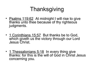 Thanksgiving
• Psalms 119:62 At midnight I will rise to give
thanks unto thee because of thy righteous
judgments.
• 1 Corinthians 15:57 But thanks be to God,
which giveth us the victory through our Lord
Jesus Christ.
• 1 Thessalonians 5:18 In every thing give
thanks: for this is the will of God in Christ Jesus
concerning you.
 