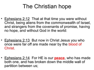 The Christian hope
• Ephesians 2:12 That at that time you were without
Christ, being aliens from the commonwealth of Israel,
and strangers from the covenants of promise, having
no hope, and without God in the world:
• Ephesians 2:13 But now in Christ Jesus you who
once were far off are made near by the blood of
Christ.
• Ephesians 2:14 For HE is our peace, who has made
both one, and has broken down the middle wall of
partition between us;
 
