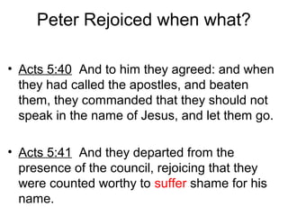 Peter Rejoiced when what?
• Acts 5:40 And to him they agreed: and when
they had called the apostles, and beaten
them, they commanded that they should not
speak in the name of Jesus, and let them go.
• Acts 5:41 And they departed from the
presence of the council, rejoicing that they
were counted worthy to suffer shame for his
name.
 
