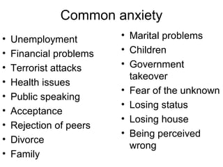 Common anxiety
• Unemployment
• Financial problems
• Terrorist attacks
• Health issues
• Public speaking
• Acceptance
• Rejection of peers
• Divorce
• Family
• Marital problems
• Children
• Government
takeover
• Fear of the unknown
• Losing status
• Losing house
• Being perceived
wrong
 