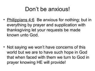 Don’t be anxious!
• Philippians 4:6 Be anxious for nothing; but in
everything by prayer and supplication with
thanksgiving let your requests be made
known unto God.
• Not saying we won’t have concerns of this
world but we are to have such hope in God
that when faced with them we turn to God in
prayer knowing HE will provide!
 