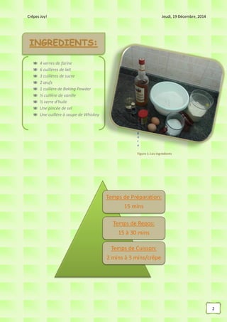 Crêpes Joy! Jeudi, 19 Décembre, 2014
2
F
i
g
u
r
e
Figure 1: Les ingrédients
Temps de Préparation:
15 mins
Temps de Repos:
15 à 30 mins
Temps de Cuisson:
2 mins à 3 mins/crêpe
 4 verres de farine
 6 cuillères de lait
 3 cuillères de sucre
 2 œufs
 1 cuillère de Baking Powder
 ½ cuillère de vanille
 ½ verre d’huile
 Une pincée de sel
 Une cuillère à soupe de Whiskey
 