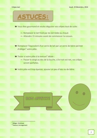 Crêpes Joy! Jeudi, 19 Décembre, 2014
7
 Vous êtes gourmand et voulez déguster vos crêpes tout de suite :
 Remplacer le lait froid par du lait tiède ou chaud.
 Attendre 15 minutes avant de commencer la cuisson.
 Remplacer l’équivalent d’un verre de lait par un verre de bière permet
d’alléger1
votre pâte.
 Tester si votre pâte à la texture2
idéale :
 Passer le doigt au dos de la louche, si le trait est net, vos crêpes
seront parfaites.
 Votre pâte est trop épaisse, ajouter un peu d’eau ou de bière.
1
Alléger: Diminuer
2
Texture: Arrangement
 