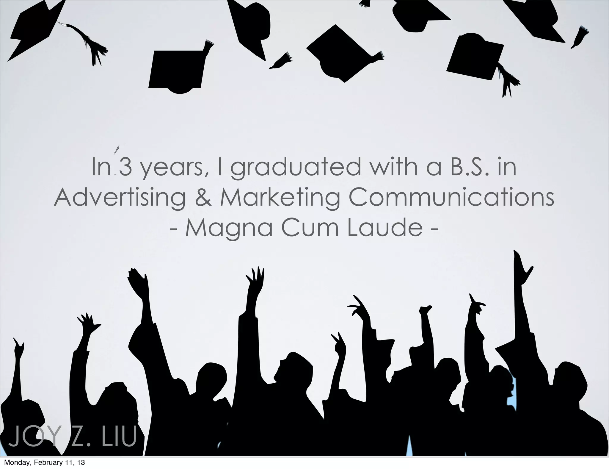 In 3 years, I graduated with a B.S. in
             Advertising & Marketing Communications
                       - Magna Cum Laude -




JOY Z. LIU
Monday, February 11, 13
 