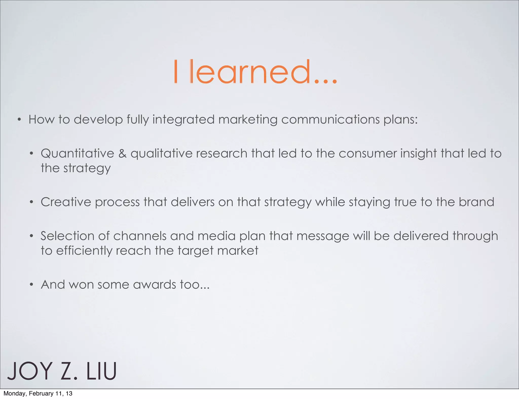 I learned...
    •   How to develop fully integrated marketing communications plans:

        •   Quantitative & qualitative research that led to the consumer insight that led to
            the strategy

        •   Creative process that delivers on that strategy while staying true to the brand

        •   Selection of channels and media plan that message will be delivered through
            to efficiently reach the target market

        •   And won some awards too...




JOY Z. LIU
Monday, February 11, 13
 