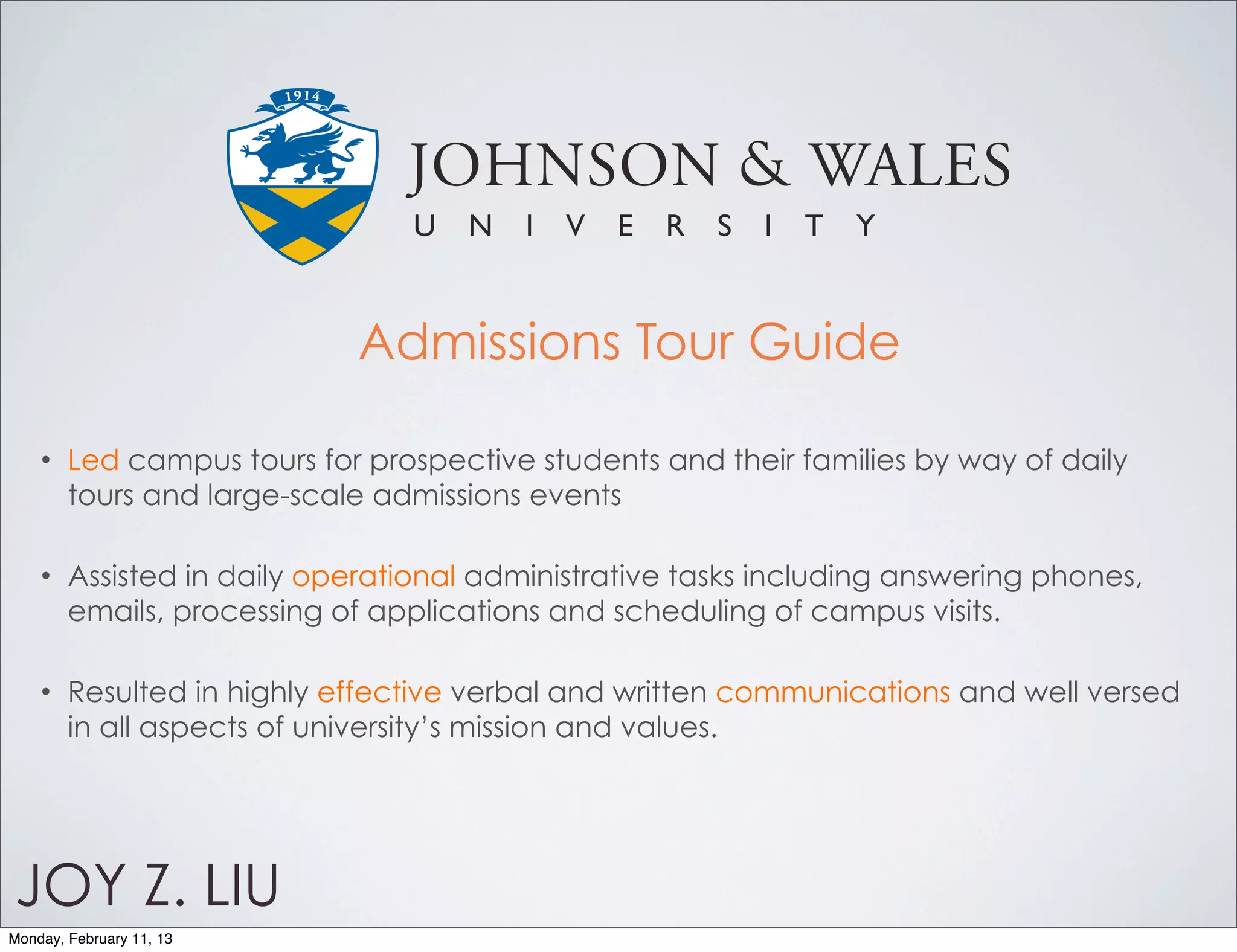 Admissions Tour Guide

    •   Led campus tours for prospective students and their families by way of daily
        tours and large-scale admissions events

    •   Assisted in daily operational administrative tasks including answering phones,
        emails, processing of applications and scheduling of campus visits.

    •   Resulted in highly effective verbal and written communications and well versed
        in all aspects of university’s mission and values.




JOY Z. LIU
Monday, February 11, 13
 