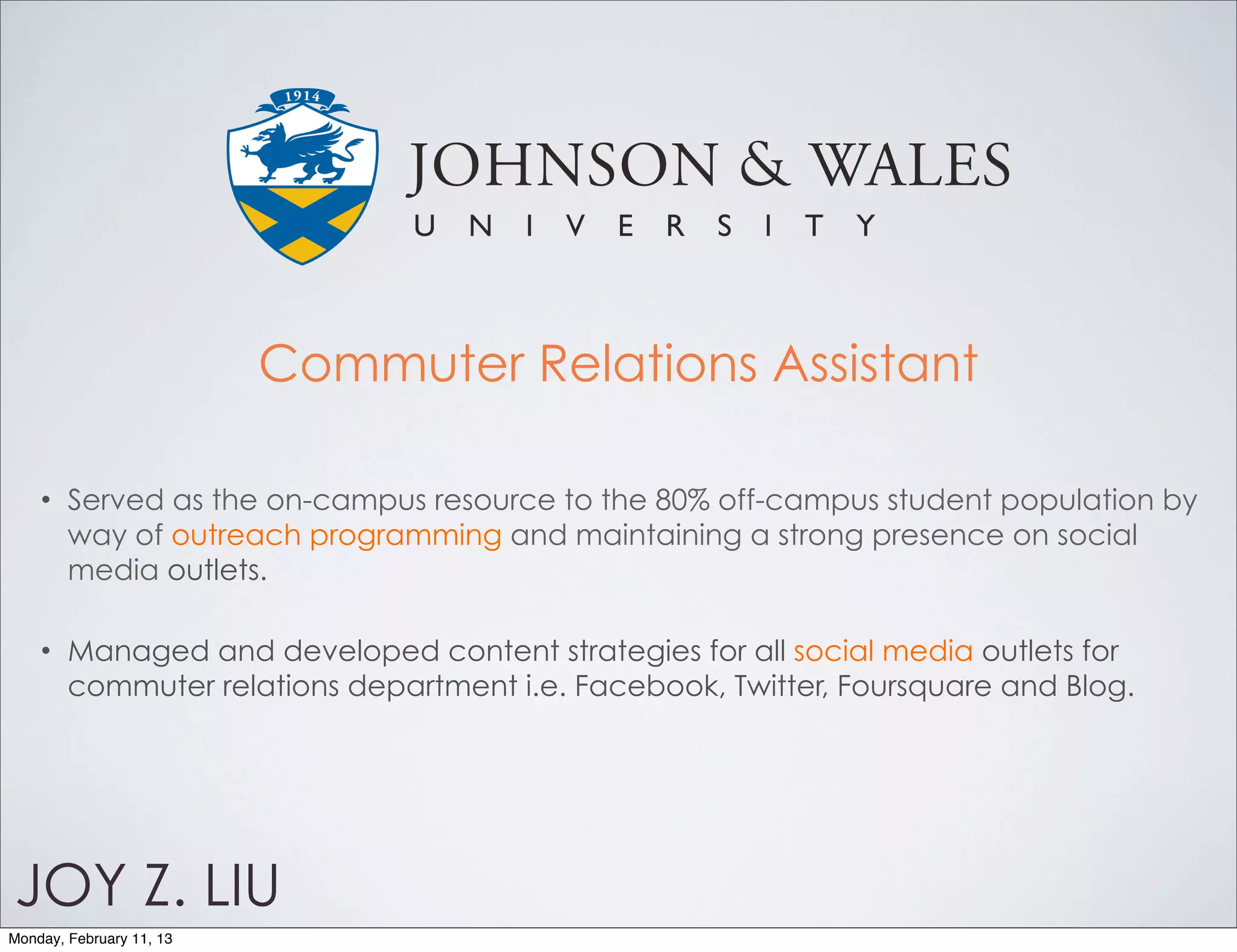 Commuter Relations Assistant

    •   Served as the on-campus resource to the 80% off-campus student population by
        way of outreach programming and maintaining a strong presence on social
        media outlets.

    •   Managed and developed content strategies for all social media outlets for
        commuter relations department i.e. Facebook, Twitter, Foursquare and Blog.




JOY Z. LIU
Monday, February 11, 13
 