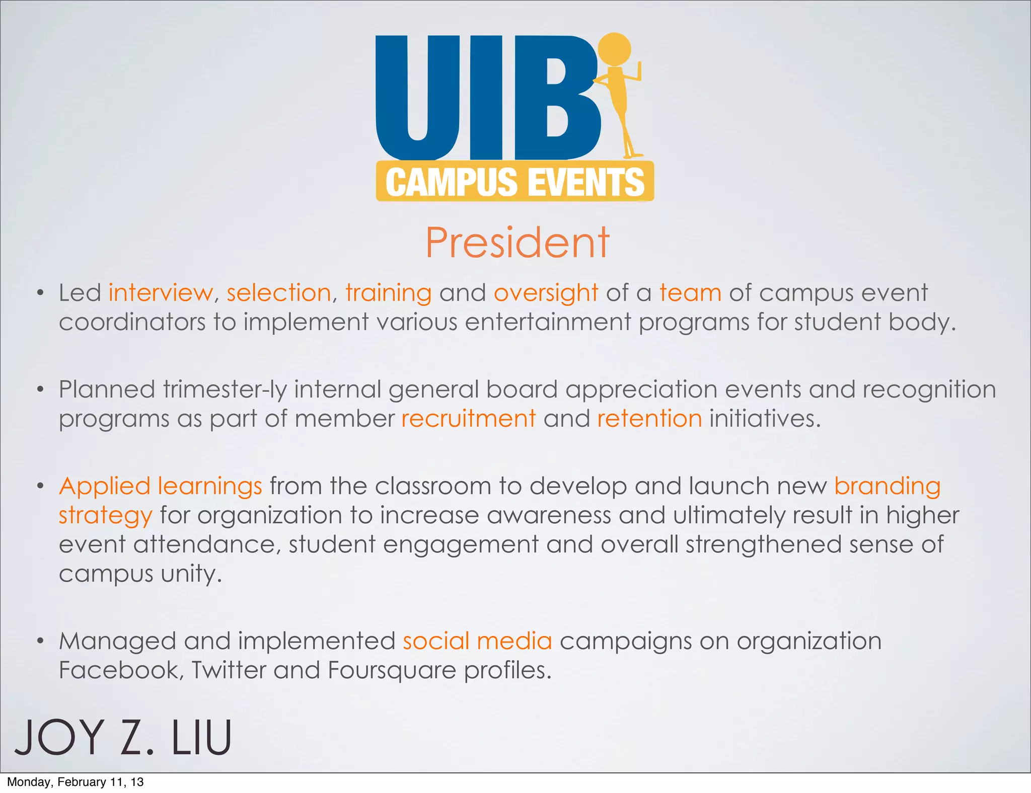President
    •   Led interview, selection, training and oversight of a team of campus event
        coordinators to implement various entertainment programs for student body.

    •   Planned trimester-ly internal general board appreciation events and recognition
        programs as part of member recruitment and retention initiatives.

    •   Applied learnings from the classroom to develop and launch new branding
        strategy for organization to increase awareness and ultimately result in higher
        event attendance, student engagement and overall strengthened sense of
        campus unity.

    •   Managed and implemented social media campaigns on organization
        Facebook, Twitter and Foursquare profiles.


JOY Z. LIU
Monday, February 11, 13
 