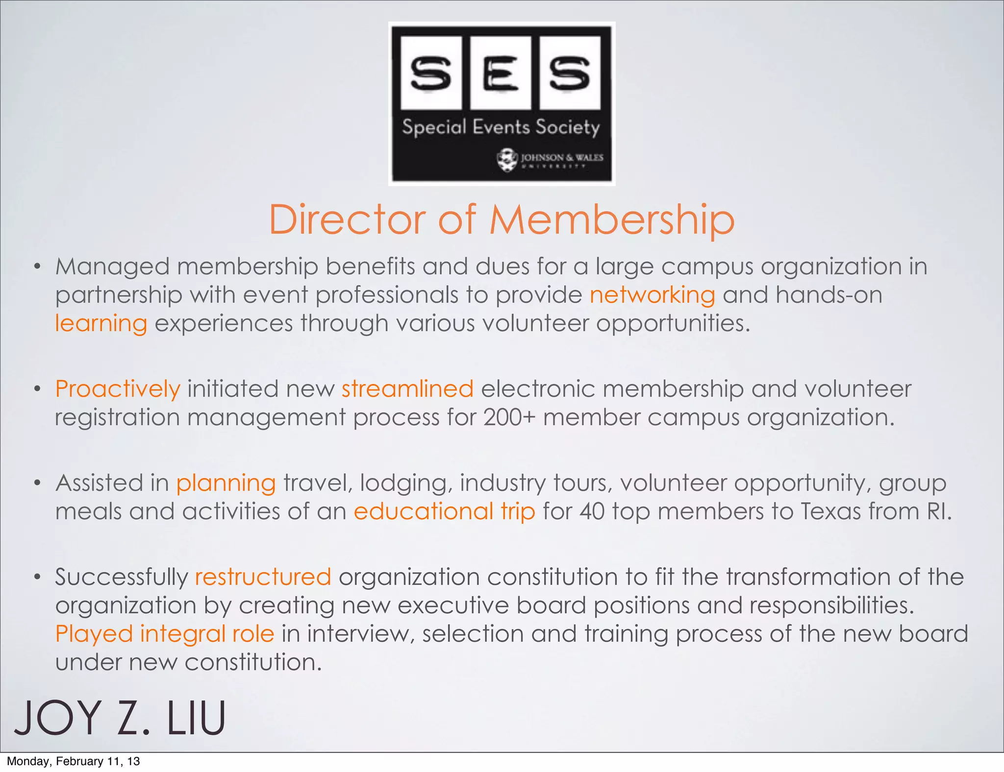 Director of Membership
    •   Managed membership benefits and dues for a large campus organization in
        partnership with event professionals to provide networking and hands-on
        learning experiences through various volunteer opportunities.

    •   Proactively initiated new streamlined electronic membership and volunteer
        registration management process for 200+ member campus organization.

    •   Assisted in planning travel, lodging, industry tours, volunteer opportunity, group
        meals and activities of an educational trip for 40 top members to Texas from RI.

    •   Successfully restructured organization constitution to fit the transformation of the
        organization by creating new executive board positions and responsibilities.
        Played integral role in interview, selection and training process of the new board
        under new constitution.

JOY Z. LIU
Monday, February 11, 13
 