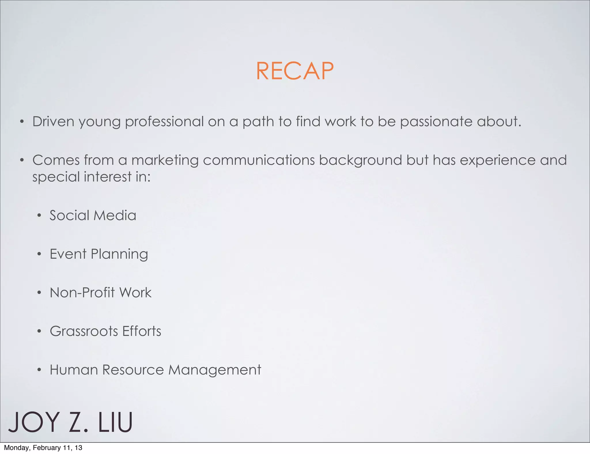 RECAP
    •   Driven young professional on a path to find work to be passionate about.

    •   Comes from a marketing communications background but has experience and
        special interest in:

         •   Social Media

         •   Event Planning

         •   Non-Profit Work

         •   Grassroots Efforts

         •   Human Resource Management



JOY Z. LIU
Monday, February 11, 13
 