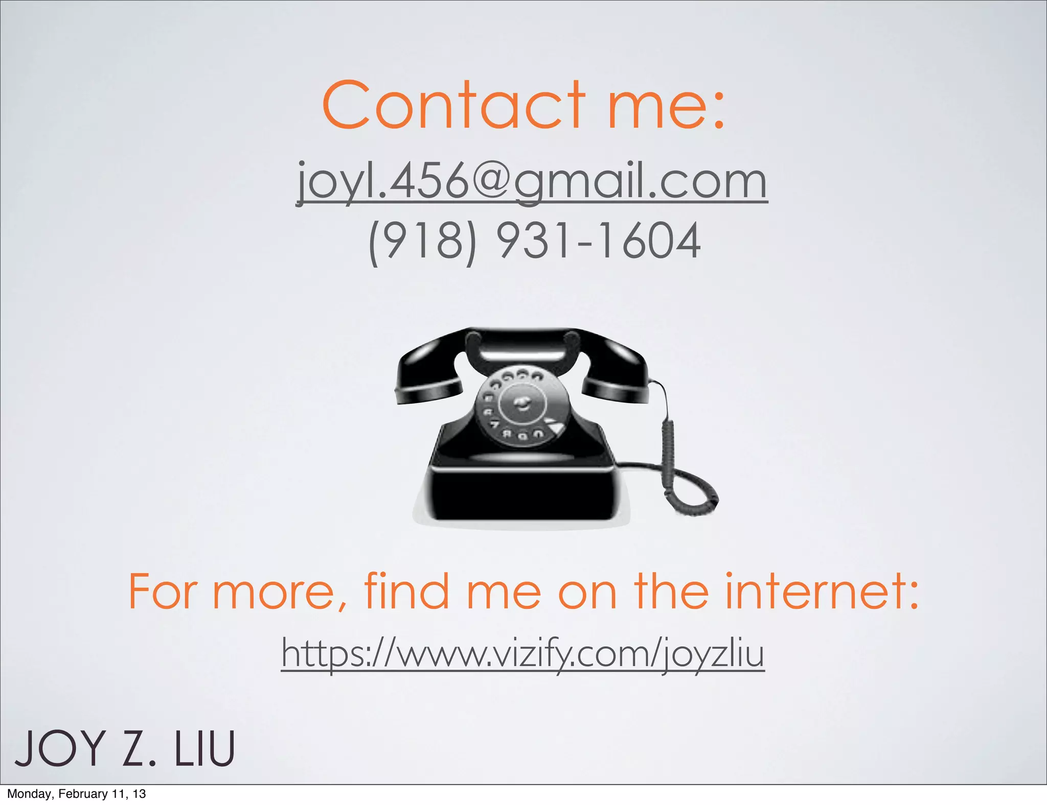 Contact me:
                           joyl.456@gmail.com
                              (918) 931-1604




                   For more, find me on the internet:
                          https://www.vizify.com/joyzliu

JOY Z. LIU
Monday, February 11, 13
 