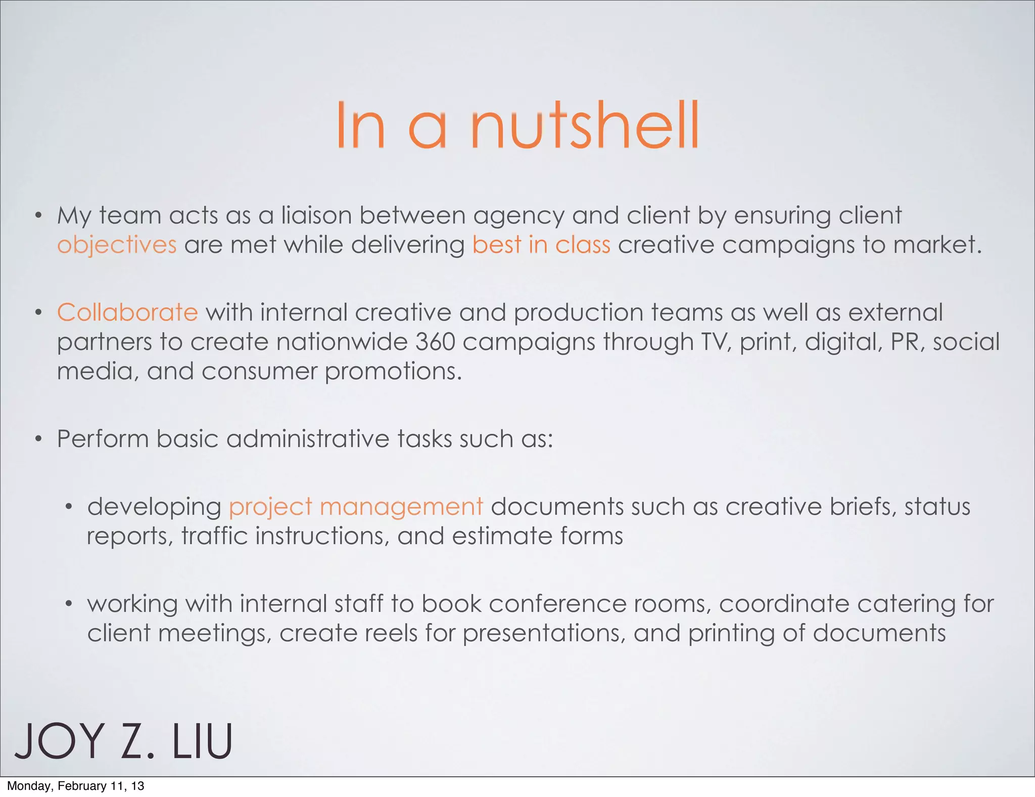 In a nutshell
    •   My team acts as a liaison between agency and client by ensuring client
        objectives are met while delivering best in class creative campaigns to market.

    •   Collaborate with internal creative and production teams as well as external
        partners to create nationwide 360 campaigns through TV, print, digital, PR, social
        media, and consumer promotions.

    •   Perform basic administrative tasks such as:

         •   developing project management documents such as creative briefs, status
             reports, traffic instructions, and estimate forms

         •   working with internal staff to book conference rooms, coordinate catering for
             client meetings, create reels for presentations, and printing of documents



JOY Z. LIU
Monday, February 11, 13
 