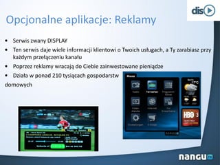 Opcjonalne aplikacje: Reklamy
• Serwis zwany DISPLAY
• Ten serwis daje wiele informacji klientowi o Twoich usługach, a Ty zarabiasz przy
każdym przełączeniu kanału
• Poprzez reklamy wracają do Ciebie zainwestowane pieniądze
• Działa w ponad 210 tysiącach gospodarstw
domowych
 