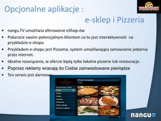 Opcjonalne aplikacje :
e-sklep i Pizzeria
• nangu.TV umożliwia oferowanie eShop-ów
• Pokarzcie swoim potencjalnym klientom co to jest interaktywnośd na
przykładzie e-shopu
• Przykładem e-shopu jest Pizzamo, system umożliwiający zamawianie jedzenia
przez internet.
• Idealne rozwiązanie, w ofercie będą tylko lokalne pizzerie lub restauracje.
• Poprzez reklamy wracają do Ciebie zainwestowane pieniądze
• Ten serwis jest darmowy
 