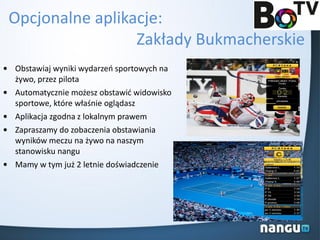 Opcjonalne aplikacje:
Zakłady Bukmacherskie
• Obstawiaj wyniki wydarzeo sportowych na
żywo, przez pilota
• Automatycznie możesz obstawid widowisko
sportowe, które właśnie oglądasz
• Aplikacja zgodna z lokalnym prawem
• Zapraszamy do zobaczenia obstawiania
wyników meczu na żywo na naszym
stanowisku nangu
• Mamy w tym już 2 letnie doświadczenie
 