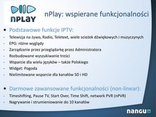 nPlay: wspierane funkcjonalności
• Podstawowe funkcje IPTV:
- Telewizja na żywo, Radio, Teletext, wiele scieżek dźwiękowych i muzyczynych
- EPG: różne wyglądy
- Zarządzanie przez przeglądarkę przez Administratora
- Rozbudowane wyszukiwanie treści
- Wsparcie dla wielu języków – także Polskiego
- Widget: Pogoda
- Nielimitowane wsparcie dla kanałów SD i HD
• Darmowe zawansowane funkcjonalności (non-linear):
- Timeshifting, Pause TV, Start Over, Time Shift, network PVR (nPVR)
- Nagrywanie i strumieniowanie do 10 kanałów
 