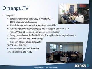 Copyright Alnair, a.s. http://www.nangu.tv 2
O nangu.TV
• nangu.TV
– ośrodek rozwojowo-badawczy w Pradze (CZ)
– 100% własnośd intelektualna
– 8 lat doświadczenia we wdrażaniu i dostawie IPTV
– Ponad 30 pracowników pracujący nad rozwojem plaformy IPTV
– nangu.TV jest obecne na 3 kontynentach w 25 krajach
– Nangu posiada również Multi-bitrate & adaptive streaming technology
– również Over The Top – technology
– Jesteśmy obecni na polskim rynku
(iNEET, Kike, PLNOG)
– Jak również u polskich klientów
(first instalations are ready)
 
