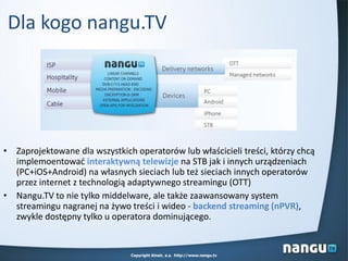 • Zaprojektowane dla wszystkich operatorów lub właścicieli treści, którzy chcą
implemoentowad interaktywną telewizje na STB jak i innych urządzeniach
(PC+iOS+Android) na własnych sieciach lub też sieciach innych operatorów
przez internet z technologią adaptywnego streamingu (OTT)
• Nangu.TV to nie tylko middelware, ale także zaawansowany system
streamingu nagranej na żywo treści i wideo - backend streaming (nPVR),
zwykle dostępny tylko u operatora dominującego.
Dla kogo nangu.TV
Copyright Alnair, a.s. http://www.nangu.tv
 