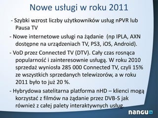 Nowe usługi w roku 2011
- Szybki wzrost liczby użytkowników usług nPVR lub
Pausa TV
- Nowe internetowe usługi na żądanie (np IPLA, AXN
dostępne na urządzeniach TV, PS3, iOS, Android).
- VoD przez Connected TV (DTV). Cały czas rosnąca
popularnośd i zainteresownie usługą. W roku 2010
sprzedaż wyniosła 285 000 Connected TV, czyli 15%
ze wszystkich sprzedanych telewizorów, a w roku
2011 było to już 20 %.
- Hybrydowa satelitarna platforma nHD – klienci mogą
korzystad z filmów na żądanie przez DVB-S jak
również z całej palety interaktywnych usług.
 