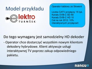 Model przykładu
Do tego wymagany jest samodzielny HD dekoder
- Operator chce dostarczyd wszystkim nowym klientom
dekodery hybrydowe. Klient aktywuje usługi
interaktywnej TV poprzez zakup odpowiedniego
pakietu.
Operator kablowy ze Słowenii
Liczba CATV przyłączy 15 tyś.
Kanały DVB-C SD 80
Kanały DVB-C HD 10
Cel na rok 2012: 10%
interaktywnych przyłączeń
 