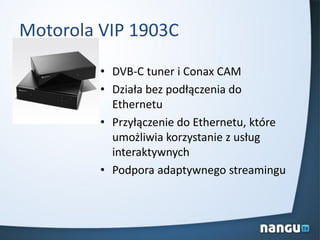 Motorola VIP 1903C
• DVB-C tuner i Conax CAM
• Działa bez podłączenia do
Ethernetu
• Przyłączenie do Ethernetu, które
umożliwia korzystanie z usług
interaktywnych
• Podpora adaptywnego streamingu
 