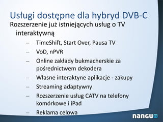 Usługi dostępne dla hybryd DVB-C
Rozszerzenie już istniejących usług o TV
interaktywną
– TimeShift, Start Over, Pausa TV
– VoD, nPVR
– Online zakłady bukmacherskie za
pośrednictwem dekodera
– Własne interaktyne aplikacje - zakupy
– Streaming adaptywny
– Rozszerzenie usług CATV na telefony
komórkowe i iPad
– Reklama celowa
 