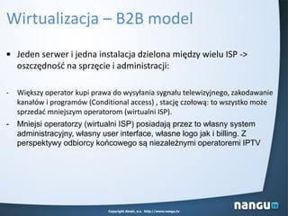 Wirtualizacja – B2B model
• Jeden serwer i jedna instalacja dzielona między wielu ISP ->
oszczędnośd na sprzęcie i administracji:
- Większy operator kupi prawa do wysyłania sygnału telewizyjnego, zakodawanie
kanałów i programów (Conditional access) , stację czołową: to wszystko może
sprzedad mniejszym operatorom (wirtualni ISP).
- Mniejsi operatorzy (wirtualni ISP) posiadają przez to własny system
administracyjny, własny user interface, własne logo jak i billing. Z
perspektywy odbiorcy końcowego są niezależnymi operatoremi IPTV
Copyright Alnair, a.s. http://www.nangu.tv
 