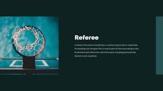 Referee
A referee is the person of authority in a variety of sports who is responsible
for presiding over the game from a neutral point of view and making on-the-
fly decisions that enforce the rules of the sport, including sportsmanship
decisions such as ejection.
 