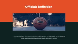 Officials Definition
In a game of basketball there are a number of people who are not from either team, that are there to help. They are called officials.
Officials are very important because without them the game would not run as efficiently.
 