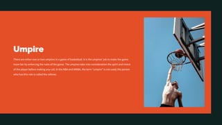 Umpire
There are either one or two umpires in a game of basketball. It is the umpires' job to make the game
more fair by enforcing the rules of the game. The umpires take into consideration the spirit and intent
of the player before making any call. In the NBA and WNBA, the term "umpire" is not used; the person
who has this role is called the referee.
 