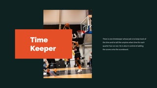 Time
Keeper
There is one timekeeper whose job is to keep track of
the time and to tell the umpires when time for each
quarter has run out. He is also in control of adding
the scores onto the scoreboard.
 