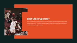 Shot Clock Operator
There is one shot clock operator and his job is to keep resetting and holding the device when needed
or told to by an umpire. This person needs to have good reflexes and quickness, as he has to quickly
reset the timer when the game resumes.
 