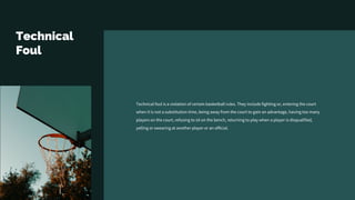 Technical
Foul
Technical foul is a violation of certain basketball rules. They include fighting or, entering the court
when it is not a substitution time, being away from the court to gain an advantage, having too many
players on the court, refusing to sit on the bench, returning to play when a player is disqualified,
yelling or swearing at another player or an official.
 