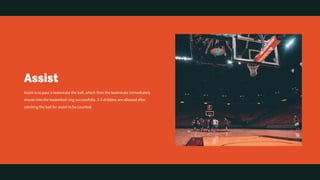 Assist
Assist is to pass a teammate the ball, which then the teammate immediately
shoots into the basketball ring successfully. 2-3 dribbles are allowed after
catching the ball for assist to be counted.
 