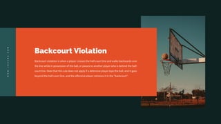 Backcourt Violation
Backcourt violation is when a player crosses the half-court line and walks backwards over
the line while in possession of the ball, or passes to another player who is behind the half-
court line. Note that this rule does not apply if a defensive player taps the ball, and it goes
beyond the half-court line, and the offensive player retrieves it in the "backcourt".
W
W
W
.
J
O
Z
E
M
A
.
C
O
M
 