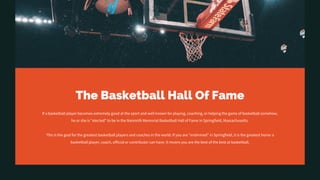 The Basketball Hall Of Fame
If a basketball player becomes extremely good at the sport and well known for playing, coaching, or helping the game of basketball somehow,
he or she is "elected" to be in the Naismith Memorial Basketball Hall of Fame in Springfield, Massachusetts.
This is the goal for the greatest basketball players and coaches in the world. If you are "enshrined" in Springfield, it is the greatest honor a
basketball player, coach, official or contributor can have. It means you are the best of the best at basketball.
 