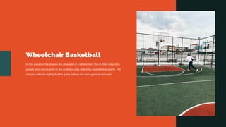 Wheelchair Basketball
In this variation the players are all seated in a wheelchair. This is often played by
people who cannot walk or are unable to play able body basketball properly. The
rules are altered slightly but the game follows the same general concepts.
 