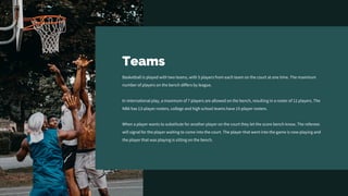 Teams
Basketball is played with two teams, with 5 players from each team on the court at one time. The maximum
number of players on the bench differs by league.
In international play, a maximum of 7 players are allowed on the bench, resulting in a roster of 12 players. The
NBA has 13-player rosters, college and high school teams have 15-player rosters.
When a player wants to substitute for another player on the court they let the score bench know. The referees
will signal for the player waiting to come into the court. The player that went into the game is now playing and
the player that was playing is sitting on the bench.
 