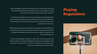 Playing
Regulations
A game of basketball is made up of four quarters, each ten minutes long. At the start of
every game the referee throws the basketball up in the air, and one player from each
team tries to hit it to their teammates, that is called a "jump ball."
At the start of each quarter the team who has the possession arrow pointing towards
their hoop gets the ball. After four quarters, the team who scores the most points wins.
If the two teams score the same number of points, there is a five-minute "overtime" to
see who can score more points.
While playing the game, players on one team try to stop players on the other team from
scoring. Each normal score is worth two points; however, if a player throws the ball into
the hoop from behind the large arced line on the court, called the "3-point line," the
score is worth three points.
If you do something illegal in the game, it is called a "foul." If you foul someone on the
other team while he is shooting the basketball, the player who was fouled gets to shoot
"free throws" from the "foul line” . A free throw is a shot that no one is allowed to try to
block. Each successful free throw is worth one point.
 