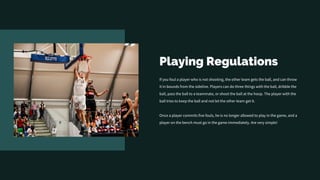 Playing Regulations
If you foul a player who is not shooting, the other team gets the ball, and can throw
it in bounds from the sideline. Players can do three things with the ball, dribble the
ball, pass the ball to a teammate, or shoot the ball at the hoop. The player with the
ball tries to keep the ball and not let the other team get it.
Once a player commits five fouls, he is no longer allowed to play in the game, and a
player on the bench must go in the game immediately. Are very simple!
 