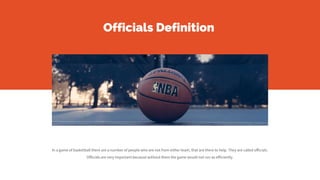 Officials Definition
In a game of basketball there are a number of people who are not from either team, that are there to help. They are called officials.
Officials are very important because without them the game would not run as efficiently.
 