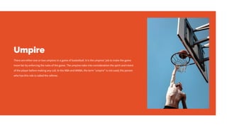 Umpire
There are either one or two umpires in a game of basketball. It is the umpires' job to make the game
more fair by enforcing the rules of the game. The umpires take into consideration the spirit and intent
of the player before making any call. In the NBA and WNBA, the term "umpire" is not used; the person
who has this role is called the referee.
 